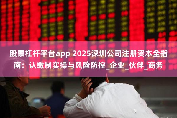 股票杠杆平台app 2025深圳公司注册资本全指南：认缴制实操与风险防控_企业_伙伴_商务