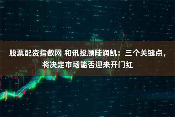 股票配资指数网 和讯投顾陆润凯：三个关键点，将决定市场能否迎来开门红