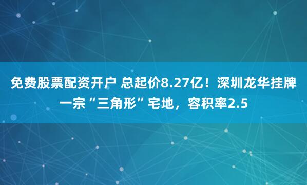 免费股票配资开户 总起价8.27亿！深圳龙华挂牌一宗“三角形”宅地，容积率2.5