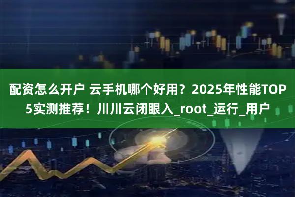 配资怎么开户 云手机哪个好用？2025年性能TOP5实测推荐！川川云闭眼入_root_运行_用户