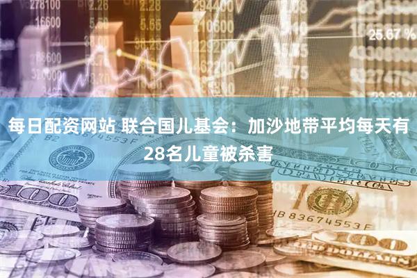 每日配资网站 联合国儿基会：加沙地带平均每天有28名儿童被杀害