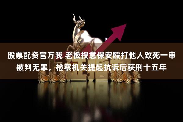 股票配资官方我 老板授意保安殴打他人致死一审被判无罪，检察机关提起抗诉后获刑十五年