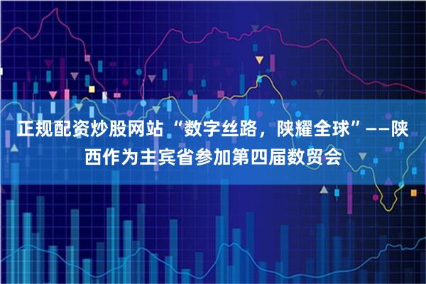 正规配资炒股网站 “数字丝路，陕耀全球”——陕西作为主宾省参加第四届数贸会