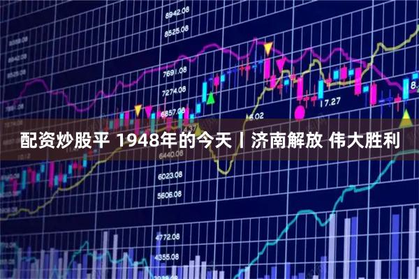 配资炒股平 1948年的今天丨济南解放 伟大胜利