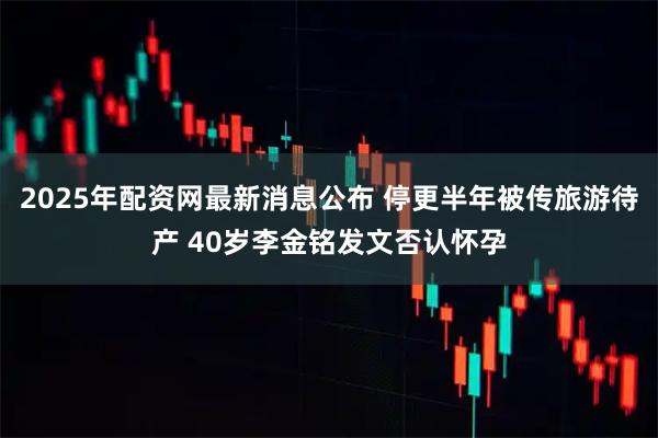 2025年配资网最新消息公布 停更半年被传旅游待产 40岁李金铭发文否认怀孕