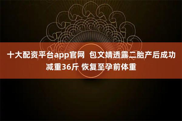 十大配资平台app官网  包文婧透露二胎产后成功减重36斤 恢复至孕前体重