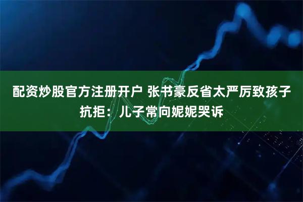 配资炒股官方注册开户 张书豪反省太严厉致孩子抗拒：儿子常向妮妮哭诉